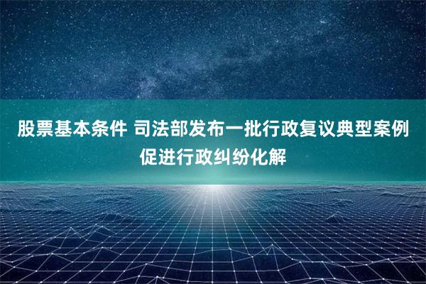 股票基本条件 司法部发布一批行政复议典型案例促进行政纠纷化解