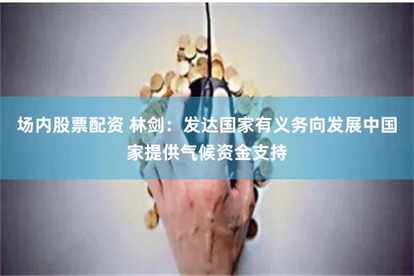 场内股票配资 林剑：发达国家有义务向发展中国家提供气候资金支持