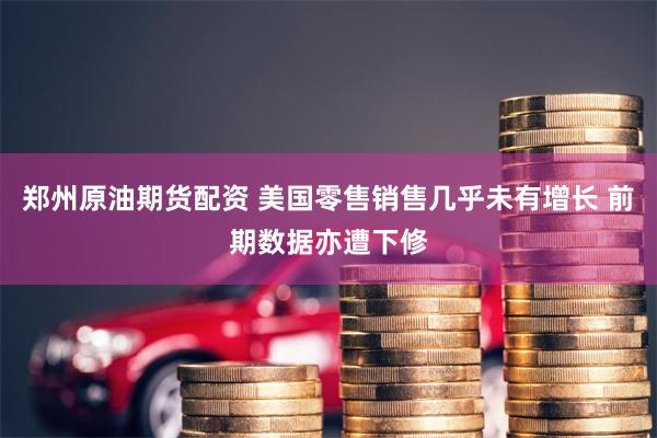 郑州原油期货配资 美国零售销售几乎未有增长 前期数据亦遭下修