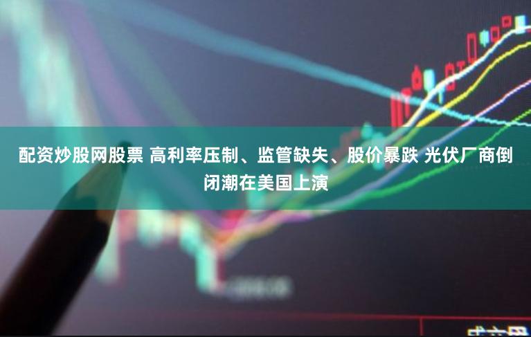 配资炒股网股票 高利率压制、监管缺失、股价暴跌 光伏厂商倒闭潮在美国上演