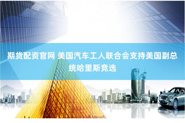 期货配资官网 美国汽车工人联合会支持美国副总统哈里斯竞选
