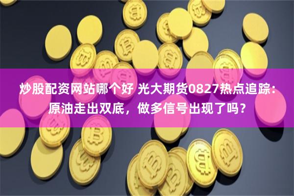 炒股配资网站哪个好 光大期货0827热点追踪：原油走出双底，做多信号出现了吗？