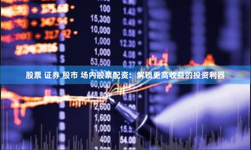股票 证券 股市 场内股票配资：解锁更高收益的投资利器