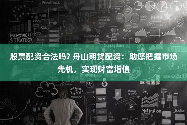 股票配资合法吗? 舟山期货配资：助您把握市场先机，实现财富增值