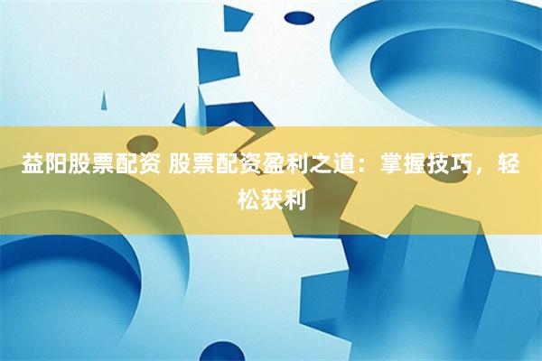 益阳股票配资 股票配资盈利之道：掌握技巧，轻松获利