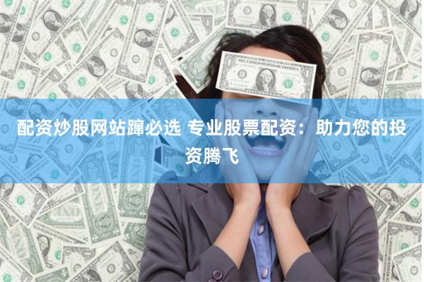 配资炒股网站蹿必选 专业股票配资：助力您的投资腾飞