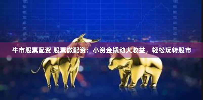 牛市股票配资 股票微配资：小资金撬动大收益，轻松玩转股市