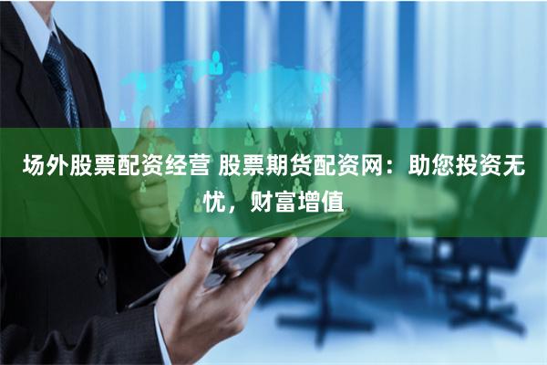 场外股票配资经营 股票期货配资网：助您投资无忧，财富增值