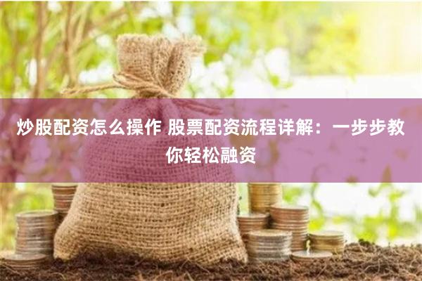 炒股配资怎么操作 股票配资流程详解：一步步教你轻松融资