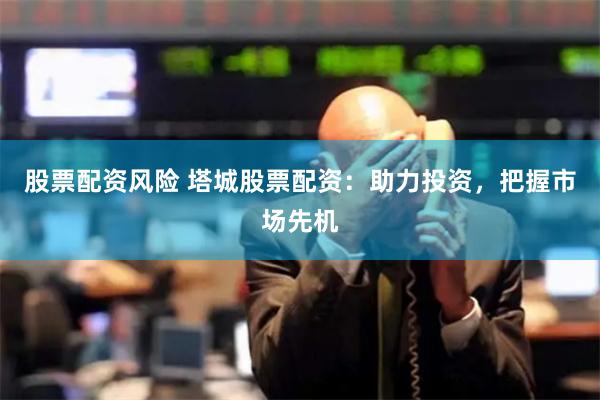 股票配资风险 塔城股票配资：助力投资，把握市场先机