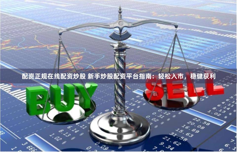 配资正规在线配资炒股 新手炒股配资平台指南：轻松入市，稳健获利