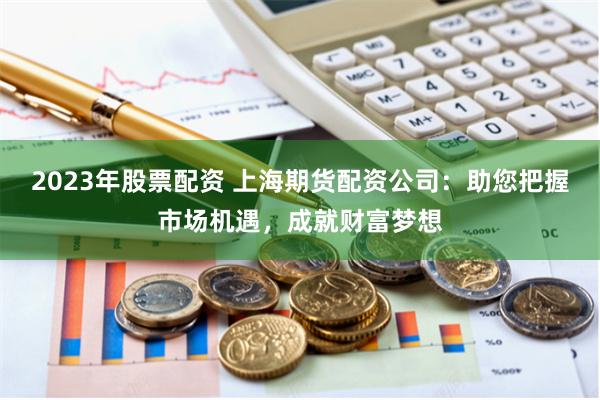2023年股票配资 上海期货配资公司：助您把握市场机遇，成就财富梦想