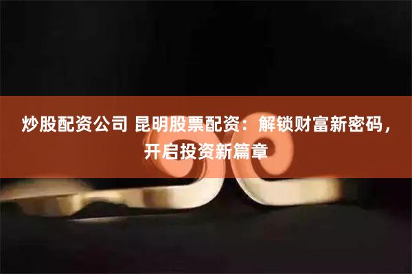 炒股配资公司 昆明股票配资：解锁财富新密码，开启投资新篇章