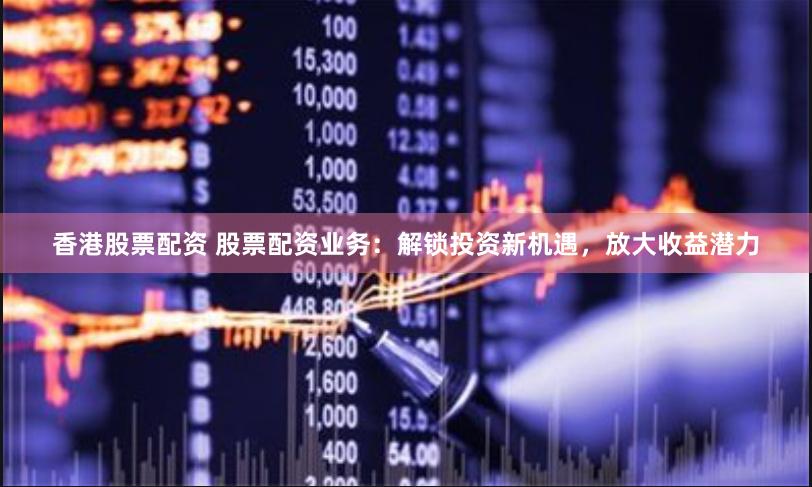 香港股票配资 股票配资业务：解锁投资新机遇，放大收益潜力