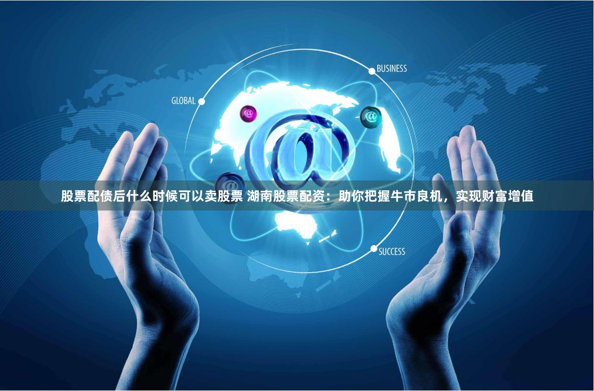 股票配债后什么时候可以卖股票 湖南股票配资：助你把握牛市良机，实现财富增值