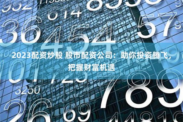 2023配资炒股 股市配资公司：助你投资腾飞，把握财富机遇