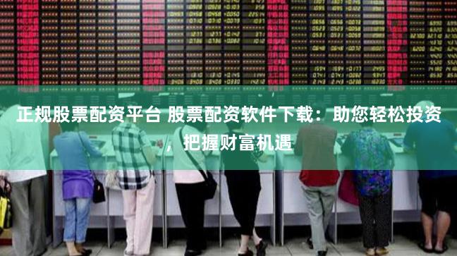 正规股票配资平台 股票配资软件下载：助您轻松投资，把握财富机遇