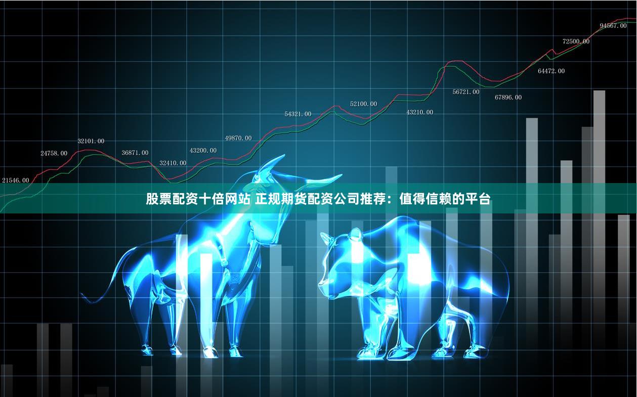 股票配资十倍网站 正规期货配资公司推荐：值得信赖的平台