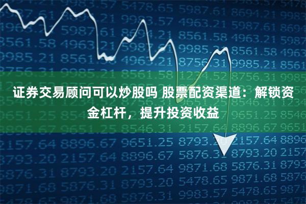 证券交易顾问可以炒股吗 股票配资渠道：解锁资金杠杆，提升投资收益