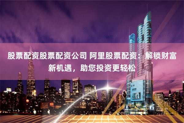 股票配资股票配资公司 阿里股票配资：解锁财富新机遇，助您投资更轻松