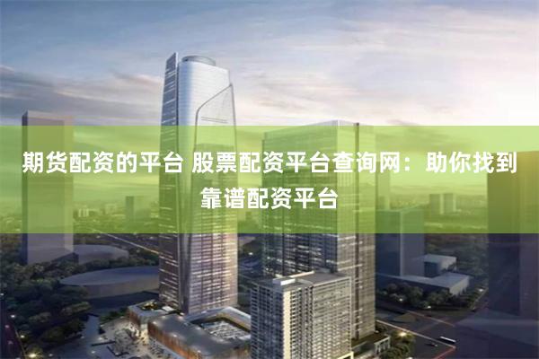 期货配资的平台 股票配资平台查询网：助你找到靠谱配资平台