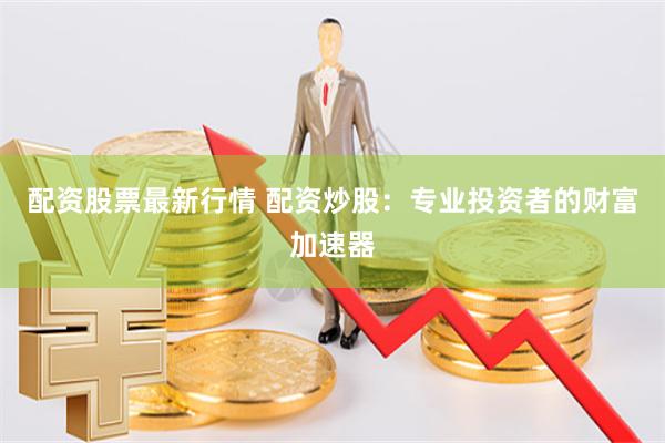 配资股票最新行情 配资炒股：专业投资者的财富加速器