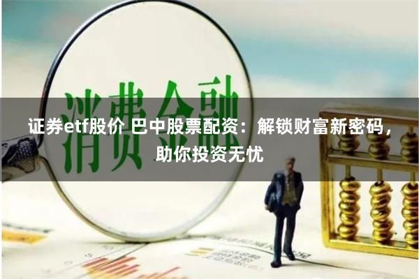 证券etf股价 巴中股票配资：解锁财富新密码，助你投资无忧