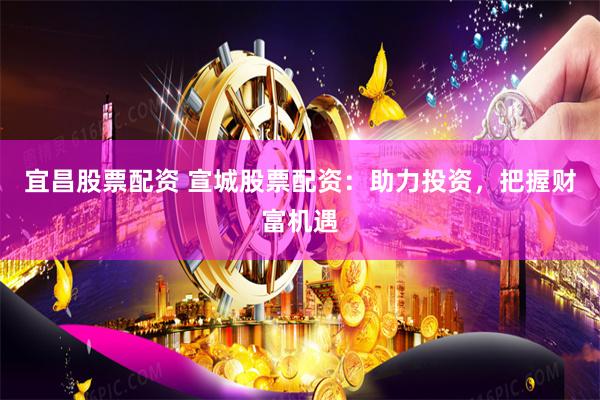宜昌股票配资 宣城股票配资：助力投资，把握财富机遇