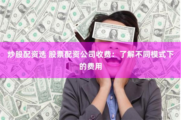 炒股配资选 股票配资公司收费：了解不同模式下的费用