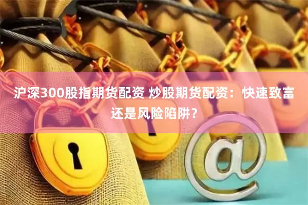 沪深300股指期货配资 炒股期货配资：快速致富还是风险陷阱？