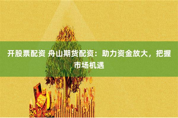 开股票配资 舟山期货配资：助力资金放大，把握市场机遇