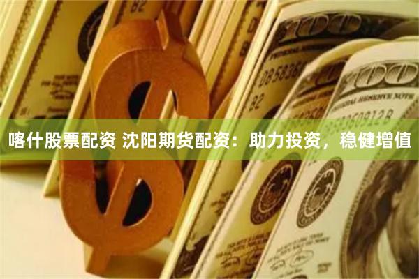 喀什股票配资 沈阳期货配资：助力投资，稳健增值