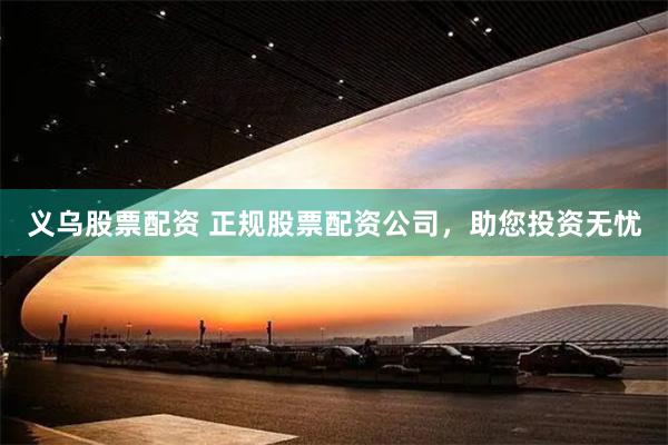 义乌股票配资 正规股票配资公司，助您投资无忧