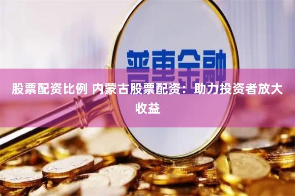 股票配资比例 内蒙古股票配资：助力投资者放大收益