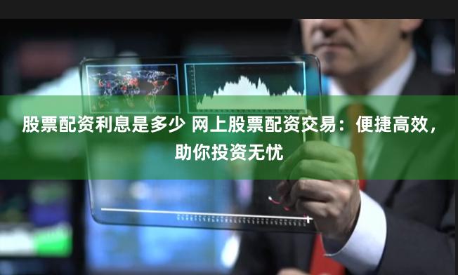 股票配资利息是多少 网上股票配资交易：便捷高效，助你投资无忧