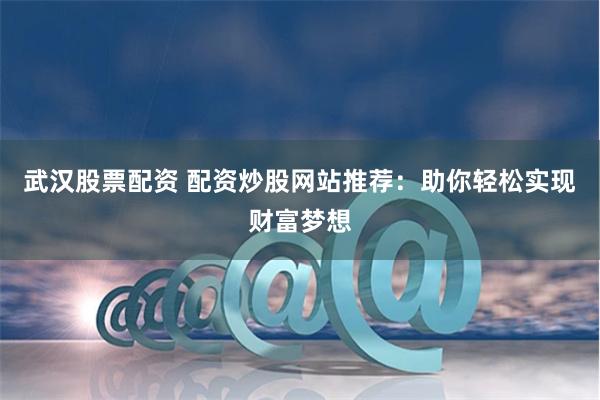 武汉股票配资 配资炒股网站推荐：助你轻松实现财富梦想