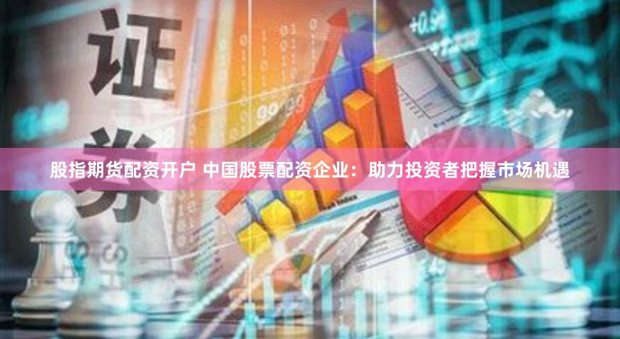 股指期货配资开户 中国股票配资企业：助力投资者把握市场机遇