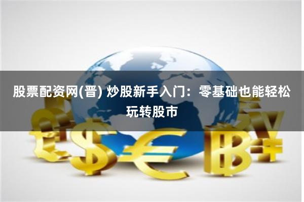 股票配资网(晋) 炒股新手入门：零基础也能轻松玩转股市