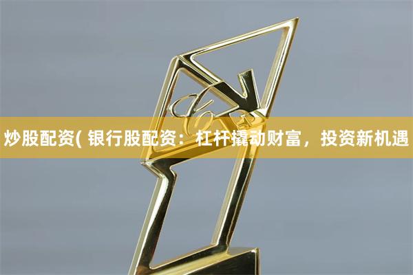 炒股配资( 银行股配资:杠杆撬动财富,投资新机遇